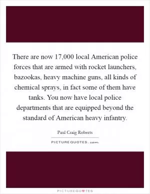There are now 17,000 local American police forces that are armed with rocket launchers, bazookas, heavy machine guns, all kinds of chemical sprays, in fact some of them have tanks. You now have local police departments that are equipped beyond the standard of American heavy infantry Picture Quote #1