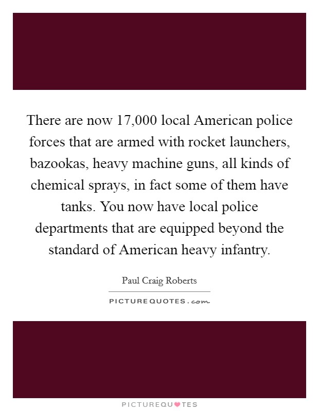 There are now 17,000 local American police forces that are armed with rocket launchers, bazookas, heavy machine guns, all kinds of chemical sprays, in fact some of them have tanks. You now have local police departments that are equipped beyond the standard of American heavy infantry Picture Quote #1