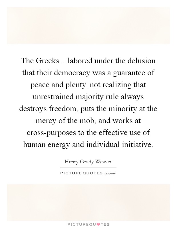 The Greeks... labored under the delusion that their democracy was a guarantee of peace and plenty, not realizing that unrestrained majority rule always destroys freedom, puts the minority at the mercy of the mob, and works at cross-purposes to the effective use of human energy and individual initiative Picture Quote #1