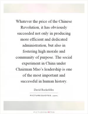 Whatever the price of the Chinese Revolution, it has obviously succeeded not only in producing more efficient and dedicated administration, but also in fostering high morale and community of purpose. The social experiment in China under Chairman Mao’s leadership is one of the most important and successful in human history Picture Quote #1