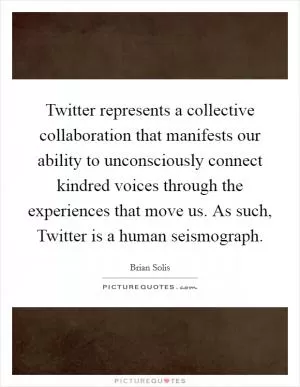 Twitter represents a collective collaboration that manifests our ability to unconsciously connect kindred voices through the experiences that move us. As such, Twitter is a human seismograph Picture Quote #1