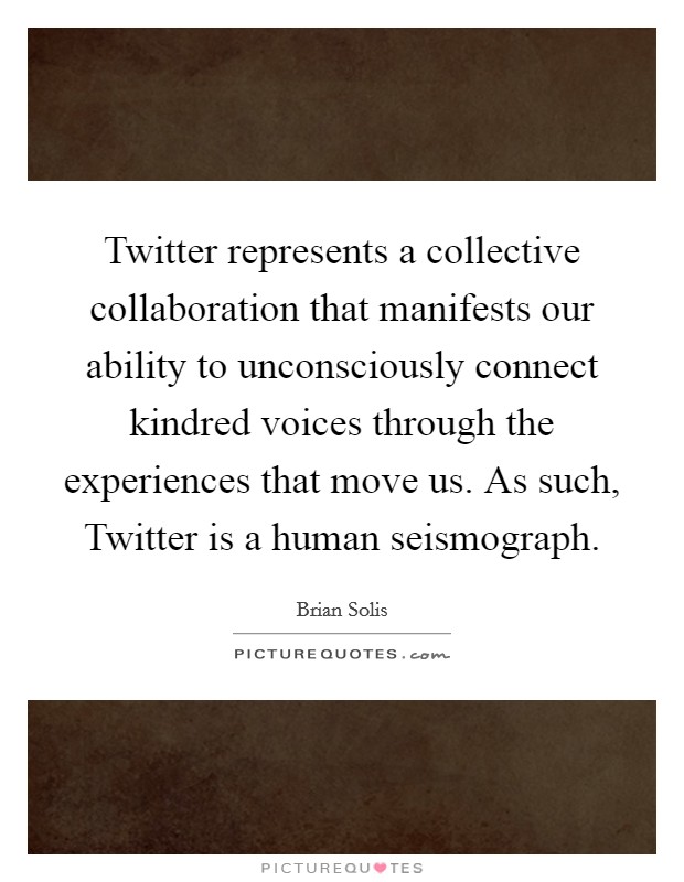 Twitter represents a collective collaboration that manifests our ability to unconsciously connect kindred voices through the experiences that move us. As such, Twitter is a human seismograph Picture Quote #1