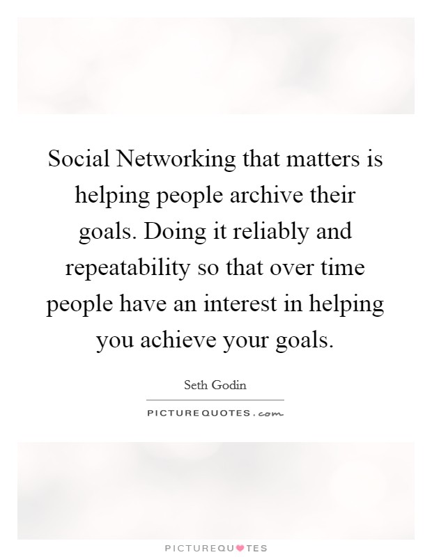 Social Networking that matters is helping people archive their goals. Doing it reliably and repeatability so that over time people have an interest in helping you achieve your goals Picture Quote #1