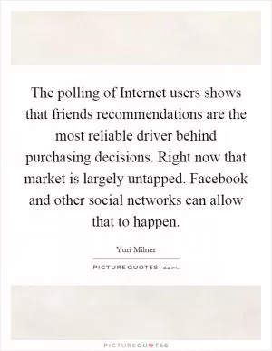 The polling of Internet users shows that friends recommendations are the most reliable driver behind purchasing decisions. Right now that market is largely untapped. Facebook and other social networks can allow that to happen Picture Quote #1