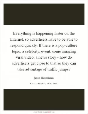 Everything is happening faster on the Internet, so advertisers have to be able to respond quickly. If there is a pop-culture topic, a celebrity, event, some amazing viral video, a news story - how do advertisers get close to that so they can take advantage of traffic jumps? Picture Quote #1