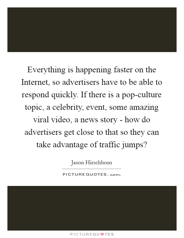 Everything is happening faster on the Internet, so advertisers have to be able to respond quickly. If there is a pop-culture topic, a celebrity, event, some amazing viral video, a news story - how do advertisers get close to that so they can take advantage of traffic jumps? Picture Quote #1