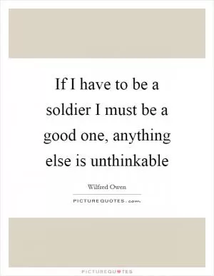 If I have to be a soldier I must be a good one, anything else is unthinkable Picture Quote #1