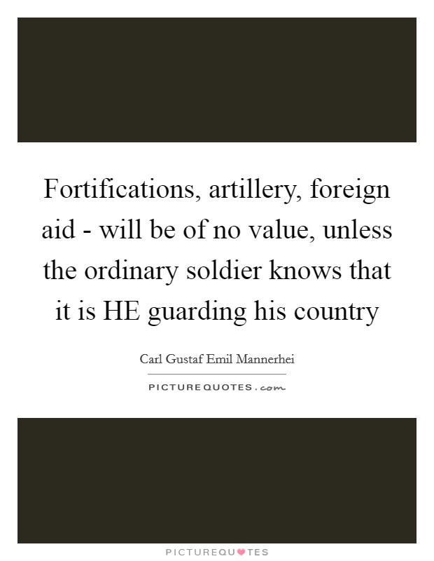 Fortifications, artillery, foreign aid - will be of no value, unless the ordinary soldier knows that it is HE guarding his country Picture Quote #1