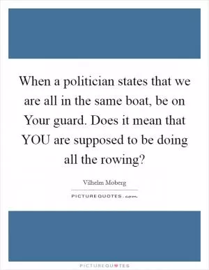 When a politician states that we are all in the same boat, be on Your guard. Does it mean that YOU are supposed to be doing all the rowing? Picture Quote #1
