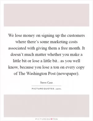 We lose money on signing up the customers where there’s some marketing costs associated with giving them a free month. It doesn’t much matter whether you make a little bit or lose a little bit.. as you well know, because you lose a ton on every copy of The Washington Post (newspaper) Picture Quote #1