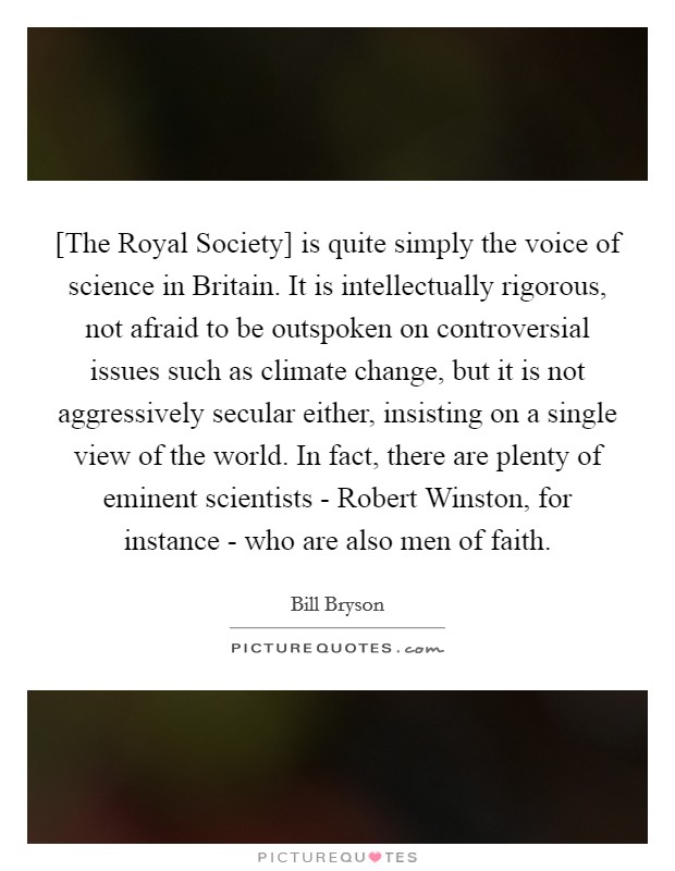 [The Royal Society] is quite simply the voice of science in Britain. It is intellectually rigorous, not afraid to be outspoken on controversial issues such as climate change, but it is not aggressively secular either, insisting on a single view of the world. In fact, there are plenty of eminent scientists - Robert Winston, for instance - who are also men of faith Picture Quote #1