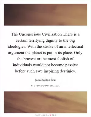The Unconscious Civilisation There is a certain terrifying dignity to the big ideologies. With the stroke of an intellectual argument the planet is put in its place. Only the bravest or the most foolish of individuals would not become passive before such awe inspiring destinies Picture Quote #1