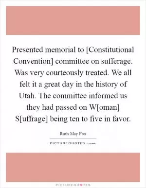 Presented memorial to [Constitutional Convention] committee on sufferage. Was very courteously treated. We all felt it a great day in the history of Utah. The committee informed us they had passed on W[oman] S[uffrage] being ten to five in favor Picture Quote #1