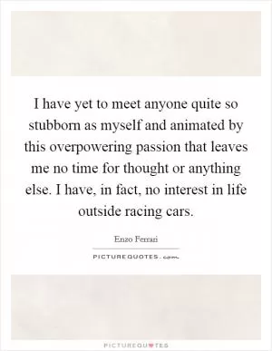 I have yet to meet anyone quite so stubborn as myself and animated by this overpowering passion that leaves me no time for thought or anything else. I have, in fact, no interest in life outside racing cars Picture Quote #1