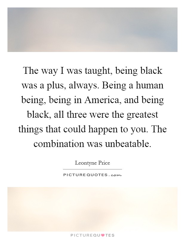The way I was taught, being black was a plus, always. Being a human being, being in America, and being black, all three were the greatest things that could happen to you. The combination was unbeatable Picture Quote #1