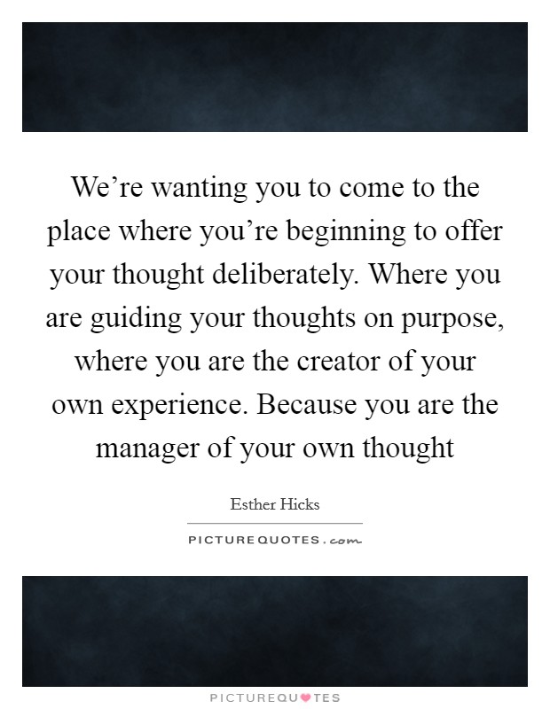 We’re wanting you to come to the place where you’re beginning to offer your thought deliberately. Where you are guiding your thoughts on purpose, where you are the creator of your own experience. Because you are the manager of your own thought Picture Quote #1
