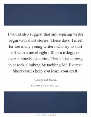 I would also suggest that any aspiring writer begin with short stories. These days, I meet far too many young writers who try to start off with a novel right off, or a trilogy, or even a nine-book series. That’s like starting in at rock climbing by tackling Mt. Everest. Short stories help you learn your craft Picture Quote #1