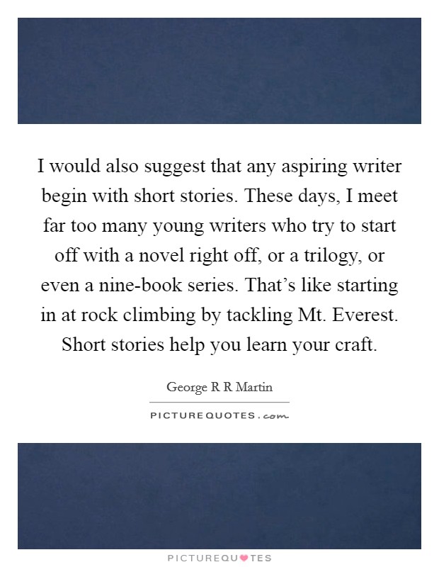I would also suggest that any aspiring writer begin with short stories. These days, I meet far too many young writers who try to start off with a novel right off, or a trilogy, or even a nine-book series. That's like starting in at rock climbing by tackling Mt. Everest. Short stories help you learn your craft Picture Quote #1