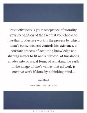 Productiveness is your acceptance of morality, your recognition of the fact that you choose to live-that productive work is the process by which man’s consciousness controls his existence, a constant process of acquiring knowledge and shaping matter to fit one’s purpose, of translating an idea into physical form, of remaking the earth in the image of one’s values-that all work is creative work if done by a thinking mind Picture Quote #1
