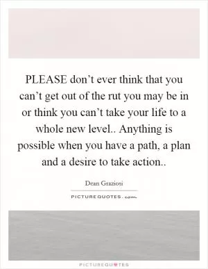 PLEASE don’t ever think that you can’t get out of the rut you may be in or think you can’t take your life to a whole new level.. Anything is possible when you have a path, a plan and a desire to take action Picture Quote #1