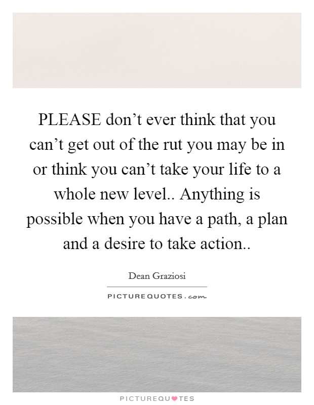 PLEASE don't ever think that you can't get out of the rut you may be in or think you can't take your life to a whole new level.. Anything is possible when you have a path, a plan and a desire to take action Picture Quote #1