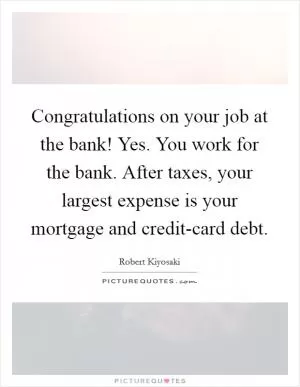 Congratulations on your job at the bank! Yes. You work for the bank. After taxes, your largest expense is your mortgage and credit-card debt Picture Quote #1