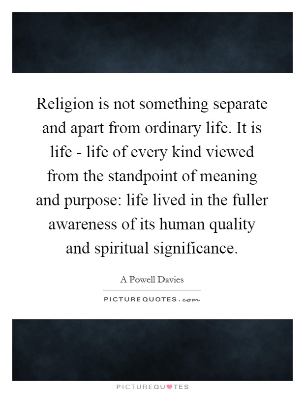 Religion is not something separate and apart from ordinary life. It is life - life of every kind viewed from the standpoint of meaning and purpose: life lived in the fuller awareness of its human quality and spiritual significance Picture Quote #1