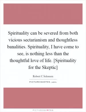 Spirituality can be severed from both vicious sectarianism and thoughtless banalities. Spirituality, I have come to see, is nothing less than the thoughtful love of life. [Spirituality for the Skeptic] Picture Quote #1