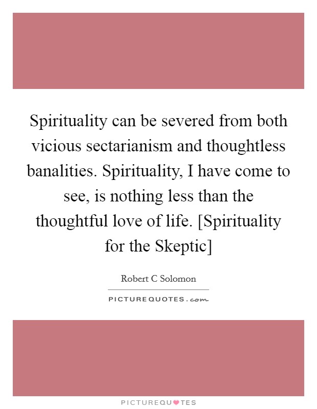 Spirituality can be severed from both vicious sectarianism and thoughtless banalities. Spirituality, I have come to see, is nothing less than the thoughtful love of life. [Spirituality for the Skeptic] Picture Quote #1