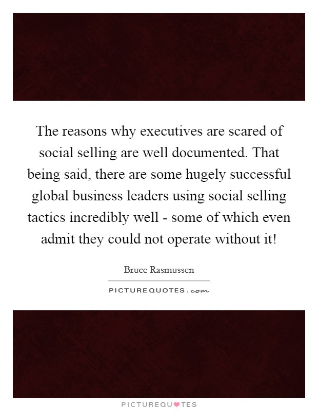 The reasons why executives are scared of social selling are well documented. That being said, there are some hugely successful global business leaders using social selling tactics incredibly well - some of which even admit they could not operate without it! Picture Quote #1