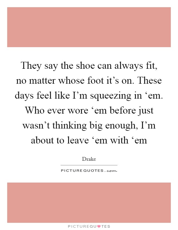 They say the shoe can always fit, no matter whose foot it's on. These days feel like I'm squeezing in ‘em. Who ever wore ‘em before just wasn't thinking big enough, I'm about to leave ‘em with ‘em Picture Quote #1