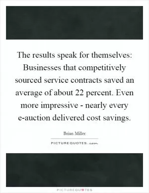 The results speak for themselves: Businesses that competitively sourced service contracts saved an average of about 22 percent. Even more impressive - nearly every e-auction delivered cost savings Picture Quote #1