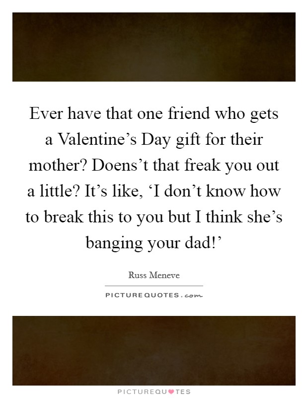 Ever have that one friend who gets a Valentine's Day gift for their mother? Doens't that freak you out a little? It's like, ‘I don't know how to break this to you but I think she's banging your dad!' Picture Quote #1