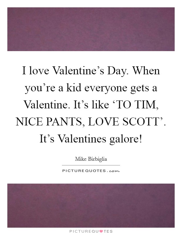 I love Valentine's Day. When you're a kid everyone gets a Valentine. It's like ‘TO TIM, NICE PANTS, LOVE SCOTT'. It's Valentines galore! Picture Quote #1