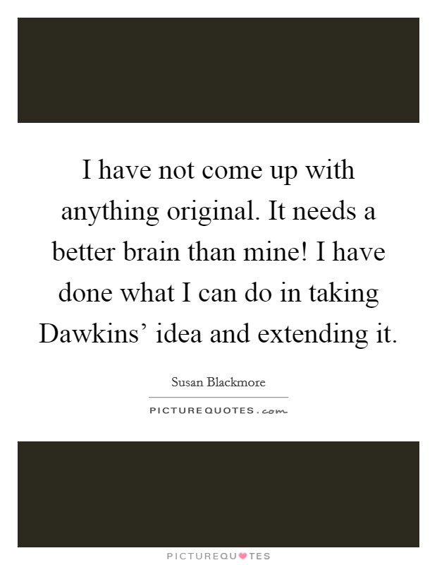 I have not come up with anything original. It needs a better brain than mine! I have done what I can do in taking Dawkins' idea and extending it Picture Quote #1