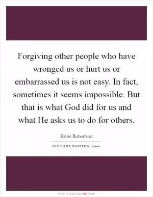 Forgiving other people who have wronged us or hurt us or embarrassed us is not easy. In fact, sometimes it seems impossible. But that is what God did for us and what He asks us to do for others Picture Quote #1