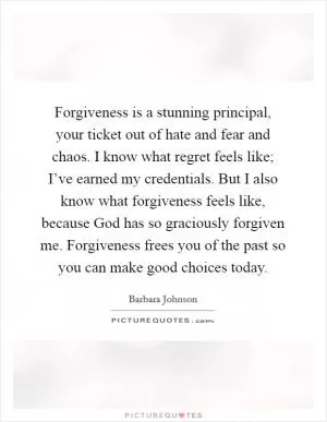 Forgiveness is a stunning principal, your ticket out of hate and fear and chaos. I know what regret feels like; I’ve earned my credentials. But I also know what forgiveness feels like, because God has so graciously forgiven me. Forgiveness frees you of the past so you can make good choices today Picture Quote #1