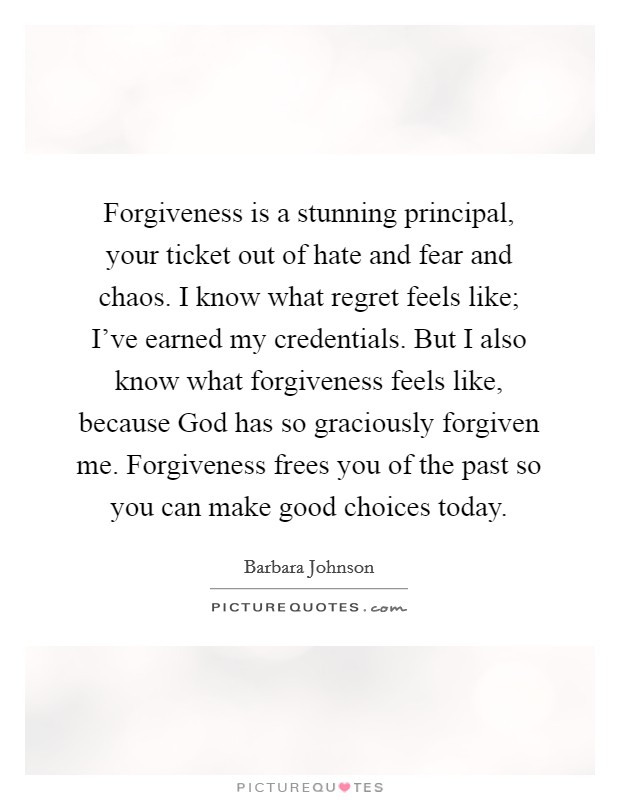 Forgiveness is a stunning principal, your ticket out of hate and fear and chaos. I know what regret feels like; I've earned my credentials. But I also know what forgiveness feels like, because God has so graciously forgiven me. Forgiveness frees you of the past so you can make good choices today Picture Quote #1