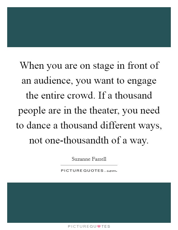 When you are on stage in front of an audience, you want to engage the entire crowd. If a thousand people are in the theater, you need to dance a thousand different ways, not one-thousandth of a way Picture Quote #1