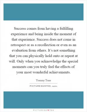 Success comes from having a fulfilling experience and being inside the moment of that experience. Success does not come in retrospect or as a recollection or even as an evaluation from others. lt’s not something that you can physically hold onto or repeat at will. Only when you acknowledge the special moments can you truly feel the effects of your most wonderful achievements Picture Quote #1