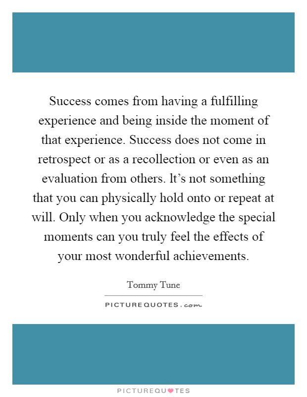 Success comes from having a fulfilling experience and being inside the moment of that experience. Success does not come in retrospect or as a recollection or even as an evaluation from others. lt's not something that you can physically hold onto or repeat at will. Only when you acknowledge the special moments can you truly feel the effects of your most wonderful achievements Picture Quote #1