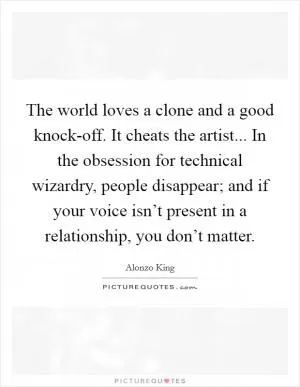 The world loves a clone and a good knock-off. It cheats the artist... In the obsession for technical wizardry, people disappear; and if your voice isn’t present in a relationship, you don’t matter Picture Quote #1