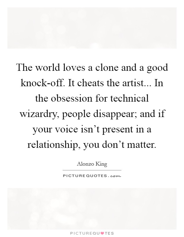 The world loves a clone and a good knock-off. It cheats the artist... In the obsession for technical wizardry, people disappear; and if your voice isn't present in a relationship, you don't matter Picture Quote #1