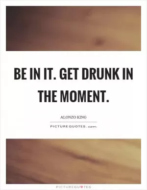 Be IN it. Get drunk in the moment Picture Quote #1
