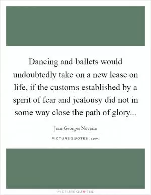 Dancing and ballets would undoubtedly take on a new lease on life, if the customs established by a spirit of fear and jealousy did not in some way close the path of glory Picture Quote #1