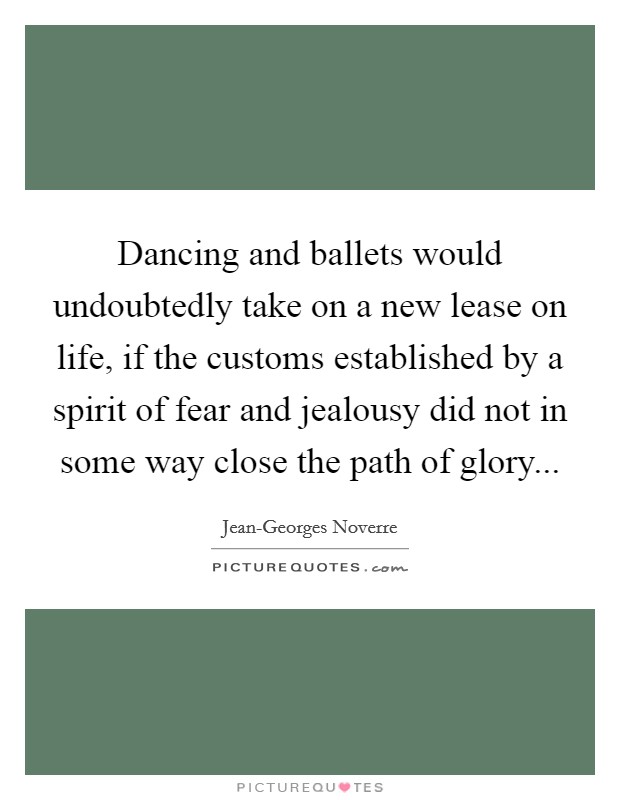 Dancing and ballets would undoubtedly take on a new lease on life, if the customs established by a spirit of fear and jealousy did not in some way close the path of glory Picture Quote #1