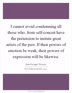 I cannot avoid condemning all those who, from self-conceit have the pretension to imitate great artists of the past. If their powers of emotion be weak, their powers of expression will be likewise Picture Quote #1