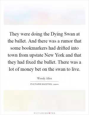 They were doing the Dying Swan at the ballet. And there was a rumor that some bookmarkers had drifted into town from upstate New York and that they had fixed the bullet. There was a lot of money bet on the swan to live Picture Quote #1