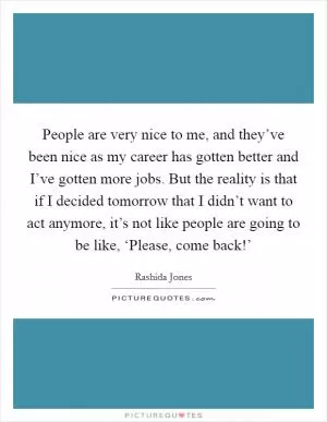 People are very nice to me, and they’ve been nice as my career has gotten better and I’ve gotten more jobs. But the reality is that if I decided tomorrow that I didn’t want to act anymore, it’s not like people are going to be like, ‘Please, come back!’ Picture Quote #1