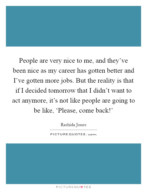 People are very nice to me, and they've been nice as my career has gotten better and I've gotten more jobs. But the reality is that if I decided tomorrow that I didn't want to act anymore, it's not like people are going to be like, ‘Please, come back!' Picture Quote #1